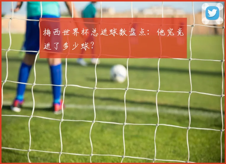 梅西世界杯总进球数盘点:他究竟进了多少球?