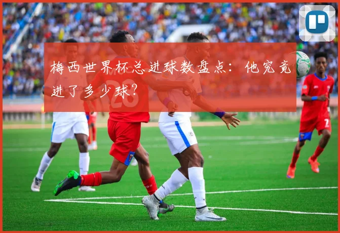 梅西世界杯总进球数盘点：他究竟进了多少球？