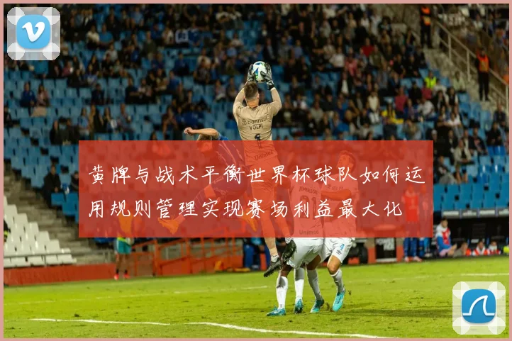 黄牌与战术平衡世界杯球队如何运用规则管理实现赛场利益最大化